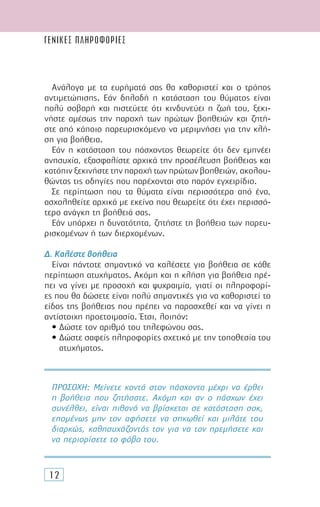 ΓΕΝΙΚΕΣ ΠΛΗΡΟΦΟΡΙΕΣ
12
Ανάλογα µε τα ευρήµατά σας θα καθοριστεί και ο τρόπος
αντιµετώπισης. Εάν δηλαδή η κατάσταση του θύµατος είναι
πολύ σοβαρή και πιστεύετε ότι κινδυνεύει η ζωή του, ξεκι-
νήστε αµέσως την παροχή των πρώτων βοηθειών και ζητή-
στε από κάποιο παρευρισκόµενο να µεριµνήσει για την κλή-
ση για βοήθεια.
Εάν η κατάσταση του πάσχοντος θεωρείτε ότι δεν εµπνέει
ανησυχία, εξασφαλίστε αρχικά την προσέλευση βοήθειας και
κατόπιν ξεκινήστε την παροχή των πρώτων βοηθειών, ακολου-
θώντας τις οδηγίες που παρέχονται στο παρόν εγχειρίδιο.
Σε περίπτωση που τα θύµατα είναι περισσότερα από ένα,
ασχοληθείτε αρχικά µε εκείνο που θεωρείτε ότι έχει περισσό-
τερο ανάγκη τη βοήθειά σας.
Εάν υπάρχει η δυνατότητα, ζητήστε τη βοήθεια των παρευ-
ρισκοµένων ή των διερχοµένων.
∆. Καλέστε βοήθεια
Είναι πάντοτε σηµαντικό να καλέσετε για βοήθεια σε κάθε
περίπτωση ατυχήµατος. Ακόµη και η κλήση για βοήθεια πρέ-
πει να γίνει µε προσοχή και ψυχραιµία, γιατί οι πληροφορί-
ες που θα δώσετε είναι πολύ σηµαντικές για να καθοριστεί το
είδος της βοήθειας που πρέπει να παρασχεθεί και να γίνει η
αντίστοιχη προετοιµασία. Έτσι, λοιπόν:
• ∆ώστε τον αριθµό του τηλεφώνου σας.
• ∆ώστε σαφείς πληροφορίες σχετικά µε την τοποθεσία του
ατυχήµατος.
ΠΡΟΣΟΧΗ: Μείνετε κοντά στον πάσχοντα µέχρι να έρθει
η βοήθεια που ζητήσατε. Ακόµη και αν ο πάσχων έχει
συνέλθει, είναι πιθανό να βρίσκεται σε κατάσταση σοκ,
εποµένως µην τον αφήσετε να σηκωθεί και µιλάτε του
διαρκώς, καθησυχάζοντάς τον για να τον ηρεµήσετε και
να περιορίσετε το φόβο του.
 