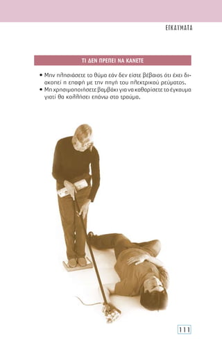 111
ΤΙ ∆ΕΝ ΠΡΕΠΕΙ ΝΑ ΚΑΝΕΤΕ
• Μην πλησιάσετε το θύµα εάν δεν είστε βέβαιος ότι έχει δι-
ακοπεί η επαφή µε την πηγή του ηλεκτρικού ρεύµατος.
• Μηχρησιµοποιήσετεβαµβάκιγιανακαθαρίσετετοέγκαυµα
γιατί θα κολλήσει επάνω στο τραύµα.
ΕΓΚΑΥΜΑΤΑ
 