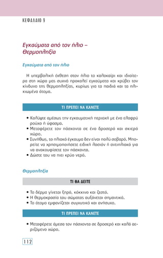 112
Εγκαύµατα από τον ήλιο –
Θερµοπληξία
Εγκαύµατα από τον ήλιο
Η υπερβολική έκθεση στον ήλιο το καλοκαίρι και ιδιαίτε-
ρα στη χώρα µας συχνά προκαλεί εγκαύµατα και κρύβει τον
κίνδυνο της θερµοπληξίας, κυρίως για τα παιδιά και τα ηλι-
κιωµένα άτοµα.
ΤΙ ΠΡΕΠΕΙ ΝΑ ΚΑΝΕΤΕ
• Καλύψτε αµέσως την εγκαυµατική περιοχή µε ένα ελαφρύ
ρούχο ή ύφασµα.
• Μεταφέρετε τον πάσχοντα σε ένα δροσερό και σκιερό
χώρο.
• Συνήθως, το ηλιακό έγκαυµα δεν είναι πολύ σοβαρό. Μπο-
ρείτε να χρησιµοποιήσετε ειδική λοσιόν ή αντιηλιακό για
να ανακουφίσετε τον πάσχοντα.
• ∆ώστε του να πιει κρύο νερό.
Θερµοπληξία
ΤΙ ΘΑ ∆ΕΙΤΕ
• Το δέρµα γίνεται ξηρό, κόκκινο και ζεστό.
• Η θερµοκρασία του σώµατος αυξάνεται σηµαντικά.
• Το άτοµο εµφανίζεται συγχυτικό και ανήσυχο.
ΤΙ ΠΡΕΠΕΙ ΝΑ ΚΑΝΕΤΕ
• Μεταφέρετε άµεσα τον πάσχοντα σε δροσερό και καλά αε-
ριζόµενο χώρο.
ΚΕΦΑΛΑΙΟ 9
 
