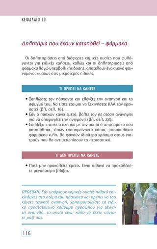 116
Οι δηλητηριάσεις από διάφορες χηµικές ουσίες που φυλά-
γονται για ειδικές χρήσεις, καθώς και οι δηλητηριάσεις από
φάρµακα λόγω υπερβολικής δόσης, αποτελούν ένα συχνό φαι-
νόµενο, κυρίως στις µικρότερες ηλικίες.
ΤΙ ΠΡΕΠΕΙ ΝΑ ΚΑΝΕΤΕ
• Ξαπλώστε τον πάσχοντα και ελέγξτε την αναπνοή και το
σφυγµό του. Να είστε έτοιµοι να ξεκινήσετε ΚΑΑ εάν χρει-
αστεί (βλ. σελ. 16).
• Εάν ο πάσχων κάνει εµετό, βάλτε τον σε στάση ανάνηψης
για να αποφύγετε την πνιγµονή (βλ. σελ. 28).
• Συλλέξτε στοιχεία σχετικά µε την ουσία ή το φάρµακο που
καταπόθηκε, όπως εναποµείναντα χάπια, µπουκαλάκια
φαρµάκου κ.λπ. Θα φανούν ιδιαίτερα χρήσιµα στους για-
τρούς που θα αντιµετωπίσουν το περιστατικό.
ΤΙ ∆ΕΝ ΠΡΕΠΕΙ ΝΑ ΚΑΝΕΤΕ
• Ποτέ µην προκαλείτε έµετο. Είναι πιθανό να προκαλέσε-
τε µεγαλύτερη βλάβη.
∆ηλητήρια που έχουν καταποθεί – φάρµακα
ΠΡΟΣΟΧH: Εάν υπάρχουν χηµικές ουσίες πιθανά επι-
κίνδυνες στο στόµα του πάσχοντα και πρέπει να του
κάνετε τεχνητή αναπνοή, χρησιµοποιείστε το ειδι-
κό προστατευτικό κάλυµµα προσώπου για τεχνη-
τή αναπνοή, το οποίο είναι καλό να έχετε πάντο-
τε µαζί σας.
ΚΕΦΑΛΑΙΟ 10
 