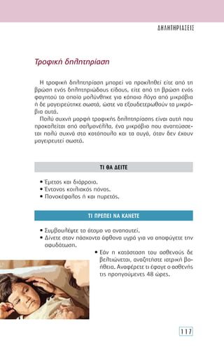 117
Η τροφική δηλητηρίαση µπορεί να προκληθεί είτε από τη
βρώση ενός δηλητηριώδους είδους, είτε από τη βρώση ενός
φαγητού το οποίο µολύνθηκε για κάποιο λόγο από µικρόβια
ή δε µαγειρεύτηκε σωστά, ώστε να εξουδετερωθούν τα µικρό-
βια αυτά.
Πολύ συχνή µορφή τροφικής δηλητηρίασης είναι αυτή που
προκαλείται από σαλµονέλλα, ένα µικρόβιο που αναπτύσσε-
ται πολύ συχνά στο κοτόπουλο και τα αυγά, όταν δεν έχουν
µαγειρευτεί σωστά.
ΤΙ ΘΑ ∆ΕΙΤΕ
• Έµετος και διάρροια.
• Έντονος κοιλιακός πόνος.
• Πονοκέφαλος ή και πυρετός.
ΤΙ ΠΡΕΠΕΙ ΝΑ ΚΑΝΕΤΕ
• Συµβουλέψτε το άτοµο να αναπαυτεί.
• ∆ίνετε στον πάσχοντα άφθονα υγρά για να αποφύγετε την
αφυδάτωση.
• Εάν η κατάσταση του ασθενούς δε
βελτιώνεται, αναζητήστε ιατρική βο-
ήθεια. Αναφέρετε τι έφαγε ο ασθενής
τις προηγούµενες 48 ώρες.
Τροφική δηλητηρίαση
ΔΗΛΗΤΗΡΙΑΣΕΙΣ
 