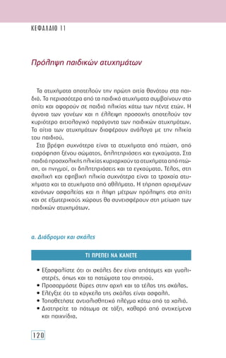 120
ΚΕΦΑΛΑΙΟ 11
Τα ατυχήματα αποτελούν την πρώτη αιτία θανάτου στα παι-
διά. Τα περισσότερα από τα παιδικά ατυχήματα συμβαίνουν στο
σπίτι και αφορούν σε παιδιά ηλικίας κάτω των πέντε ετών. Η
άγνοια των γονέων και η έλλειψη προσοχής αποτελούν τον
κυριότερο αιτιολογικό παράγοντα των παιδικών ατυχημάτων.
Τα αίτια των ατυχημάτων διαφέρουν ανάλογα με την ηλικία
του παιδιού.
Στα βρέφη συχνότερα είναι τα ατυχήματα από πτώση, από
εισρόφηση ξένου σώματος, δηλητηριάσεις και εγκαύματα. Στα
παιδιάπροσχολικήςηλικίαςκυριαρχούνταατυχήματααπόπτώ-
ση, οι πνιγμοί, οι δηλητηριάσεις και τα εγκαύματα. Τέλος, στη
σχολική και εφηβική ηλικία συχνότερα είναι τα τροχαία ατυ-
χήματα και τα ατυχήματα από αθλήματα. Η τήρηση ορισμένων
κανόνων ασφαλείας και η λήψη μέτρων πρόληψης στο σπίτι
και σε εξωτερικούς χώρους θα συνεισφέρουν στη μείωση των
παιδικών ατυχημάτων.
α. Διάδρομοι και σκάλες
ΤΙ ΠΡΕΠΕΙ ΝΑ ΚΑΝΕΤΕ
• Εξασφαλίστε ότι οι σκάλες δεν είναι απότομες και γυαλι-
στερές, όπως και τα πατώματα του σπιτιού.
• Προσαρμόστε θύρες στην αρχή και το τέλος της σκάλας.
• Ελέγξτε ότι τα κάγκελα της σκάλας είναι ασφαλή.
• Τοποθετήστε αντιολισθητικό πλέγμα κάτω από τα χαλιά.
• Διατηρείτε το πάτωμα σε τάξη, καθαρό από αντικείμενα
και παιχνίδια.
Πρόληψη παιδικών ατυχημάτων
 