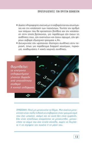 ΠΡΟΤΕΡΑΙΟΤΗΤΕΣ ΤΩΝ ΠΡΩΤΩΝ ΒΟΗΘΕΙΩN
13
• ∆ώστεπληροφορίεςσχετικάµετησοβαρότητατουατυχήµα-
τος και την κατάσταση των πασχόντων. Τονίστε τον αριθµό
των ατόµων που θα χρειαστούν βοήθεια και την κατάστα-
ση στην οποία βρίσκονται, για παράδειγµα εάν έχουν τις
αισθήσεις τους, εάν αναπνέουν και έχουν σφυγµό, εάν φέ-
ρουν σοβαρά εξωτερικά τραύµατα κ.λπ.
• ∆ιευκρινίστε εάν υφίστανται ιδιαίτερες συνθήκες στην πε-
ριοχή, όπως για παράδειγµα διαρροή καυσίµων, πυρκα-
γιά, αναθυµιάσεις ή κακές καιρικές συνθήκες.
ΠΡΟΣΟΧΗ: Ποτέ µη µετακινείτε το θύµα. Μια αναίτια µετα-
κίνηση είναι πολύ πιθανό να επιβαρύνει έναν τραυµατισµό
που έχει υποστεί, ακόµη και αν αυτό δεν είναι εµφανές.
Εάν είναι απολύτως απαραίτητο να µετακινηθεί, µετακι-
νήστε το σώµα του σαν ενιαίο σύνολο, χωρίς να λυγίσε-
τε ή να στρίψετε τον αυχένα ή τη ράχη του.
θυμηθείτε:
τα επείγοντα
τηλεφωνήματα
γίνονται δωρεάν
από οποιοδήποτε
σταθερό
ή κινητό τηλέφωνο.
 