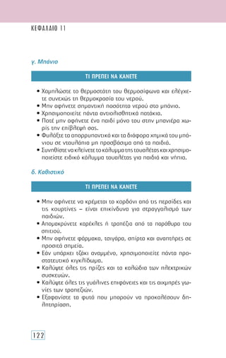 122
ΚΕΦΑΛΑΙΟ 11
γ. Μπάνιο
ΤΙ ΠΡΕΠΕΙ ΝΑ ΚΑΝΕΤΕ
• Χαμηλώστε το θερμοστάτη του θερμοσίφωνα και ελέγχε-
τε συνεχώς τη θερμοκρασία του νερού.
• Μην αφήνετε σημαντική ποσότητα νερού στο μπάνιο.
• Χρησιμοποιείτε πάντα αντιολισθητικά πατάκια.
• Ποτέ μην αφήνετε ένα παιδί μόνο του στην μπανιέρα χω-
ρίς την επίβλεψή σας.
• Φυλάξτε τα απορρυπαντικά και τα διάφορα χημικά του μπά-
νιου σε ντουλάπια μη προσβάσιμα από τα παιδιά.
• Συνηθίστενακλείνετετοκάλυμματηςτουαλέταςκαιχρησιμο-
ποιείστε ειδικό κάλυμμα τουαλέτας για παιδιά και νήπια.
δ. Καθιστικό
ΤΙ ΠΡΕΠΕΙ ΝΑ ΚΑΝΕΤΕ
• Μην αφήνετε να κρέμεται το κορδόνι από τις περσίδες και
τις κουρτίνες – είναι επικίνδυνα για στραγγαλισμό των
παιδιών.
• Απομακρύνετε καρέκλες ή τραπέζια από τα παράθυρα του
σπιτιού.
• Μην αφήνετε φάρμακα, τσιγάρα, σπίρτα και αναπτήρες σε
προσιτά σημεία.
• Εάν υπάρχει τζάκι αναμμένο, χρησιμοποιείτε πάντα προ-
στατευτικό κιγκλίδωμα.
• Καλύψτε όλες τις πρίζες και τα καλώδια των ηλεκτρικών
συσκευών.
• Καλύψτε όλες τις γυάλινες επιφάνειες και τις αιχμηρές γω-
νίες των τραπεζιών.
• Εξαφανίστε τα φυτά που μπορούν να προκαλέσουν δη-
λητηρίαση.
 