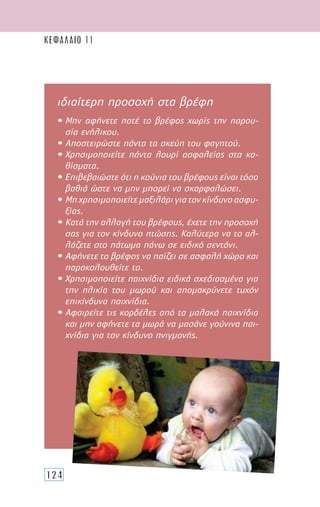 124
ΚΕΦΑΛΑΙΟ 11
ιδιαίτερη προσοχή στα βρέφη
• Μην αφήνετε ποτέ το βρέφος χωρίς την παρου-
σία ενήλικου.
• Αποστειρώστε πάντα τα σκεύη του φαγητού.
• Χρησιμοποιείτε πάντα λουρί ασφαλείας στα κα-
θίσματα.
• Επιβεβαιώστε ότι η κούνια του βρέφους είναι τόσο
βαθιά ώστε να μην μπορεί να σκαρφαλώσει.
• Μηχρησιμοποιείτεμαξιλάριγιατονκίνδυνοασφυ-
ξίας.
• Κατά την αλλαγή του βρέφους, έχετε την προσοχή
σας για τον κίνδυνο πτώσης. Καλύτερα να το αλ-
λάζετε στο πάτωμα πάνω σε ειδικό σεντόνι.
• Αφήνετε το βρέφος να παίζει σε ασφαλή χώρο και
παρακολουθείτε το.
• Χρησιμοποιείτε παιχνίδια ειδικά σχεδιασμένα για
την ηλικία του μωρού και απομακρύνετε τυχόν
επικίνδυνα παιχνίδια.
• Αφαιρείτε τις κορδέλες από τα μαλακά παιχνίδια
και μην αφήνετε τα μωρά να μασάνε γούνινα παι-
χνίδια για τον κίνδυνο πνιγμονής.
 