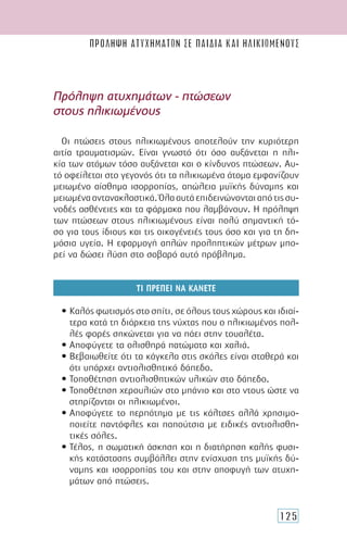 125
Πρόληψη ατυχημάτων σε παιδια και ηλικιωμενουσ
Οι πτώσεις στους ηλικιωμένους αποτελούν την κυριότερη
αιτία τραυματισμών. Είναι γνωστό ότι όσο αυξάνεται η ηλι-
κία των ατόμων τόσο αυξάνεται και ο κίνδυνος πτώσεων. Αυ-
τό οφείλεται στο γεγονός ότι τα ηλικιωμένα άτομα εμφανίζουν
μειωμένο αίσθημα ισορροπίας, απώλεια μυϊκής δύναμης και
μειωμένααντανακλαστικά.Όλααυτάεπιδεινώνονταιαπότιςσυ-
νοδές ασθένειες και τα φάρμακα που λαμβάνουν. Η πρόληψη
των πτώσεων στους ηλικιωμένους είναι πολύ σημαντική τό-
σο για τους ίδιους και τις οικογένειές τους όσο και για τη δη-
μόσια υγεία. Η εφαρμογή απλών προληπτικών μέτρων μπο-
ρεί να δώσει λύση στο σοβαρό αυτό πρόβλημα.
ΤΙ ΠΡΕΠΕΙ ΝΑ ΚΑΝΕΤΕ
• Καλός φωτισμός στο σπίτι, σε όλους τους χώρους και ιδιαί-
τερα κατά τη διάρκεια της νύχτας που ο ηλικιωμένος πολ-
λές φορές σηκώνεται για να πάει στην τουαλέτα.
• Αποφύγετε τα ολισθηρά πατώματα και χαλιά.
• Βεβαιωθείτε ότι τα κάγκελα στις σκάλες είναι σταθερά και
ότι υπάρχει αντιολισθητικό δάπεδο.
• Τοποθέτηση αντιολισθητικών υλικών στο δάπεδο.
• Τοποθέτηση χερουλιών στο μπάνιο και στο ντους ώστε να
στηρίζονται οι ηλικιωμένοι.
• Αποφύγετε το περπάτημα με τις κάλτσες αλλά χρησιμο-
ποιείτε παντόφλες και παπούτσια με ειδικές αντιολισθη-
τικές σόλες.
• Τέλος, η σωματική άσκηση και η διατήρηση καλής φυσι-
κής κατάστασης συμβάλλει στην ενίσχυση της μυϊκής δύ-
ναμης και ισορροπίας του και στην αποφυγή των ατυχη-
μάτων από πτώσεις.
Πρόληψη ατυχημάτων - πτώσεων
στους ηλικιωμένους
 