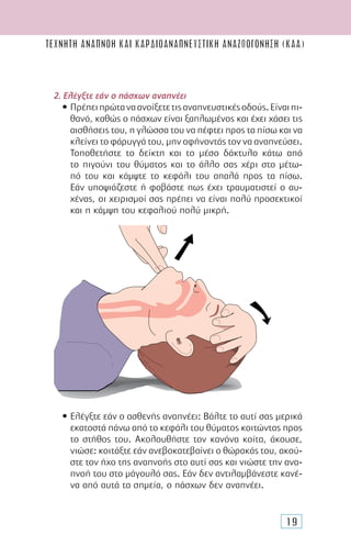 19
ΤΕΧΝΗΤΗ ΑΝΑΠΝΟΗ ΚΑΙ καρδιοαναπνευστικH αναζωογΟνηση (ΚΑΑ)
2. Ελέγξτε εάν ο πάσχων αναπνέει
• Πρέπειπρώταναανοίξετετιςαναπνευστικέςοδούς.Είναιπι-
θανό, καθώς ο πάσχων είναι ξαπλωµένος και έχει χάσει τις
αισθήσεις του, η γλώσσα του να πέφτει προς τα πίσω και να
κλείνει τo φάρυγγά του, µην αφήνοντάς τον να αναπνεύσει.
Τοποθετήστε το δείκτη και το µέσο δάκτυλο κάτω από
το πιγούνι του θύµατος και το άλλο σας χέρι στο µέτω-
πό του και κάµψτε το κεφάλι του απαλά προς τα πίσω.
Εάν υποψιάζεστε ή φοβάστε πως έχει τραυµατιστεί ο αυ-
χένας, οι χειρισµοί σας πρέπει να είναι πολύ προσεκτικοί
και η κάµψη του κεφαλιού πολύ µικρή.
• Ελέγξτε εάν ο ασθενής αναπνέει: Βάλτε το αυτί σας µερικά
εκατοστά πάνω από το κεφάλι του θύµατος κοιτώντας προς
το στήθος του. Ακολουθήστε τον κανόνα κοίτα, άκουσε,
νιώσε: κοιτάξτε εάν ανεβοκατεβαίνει ο θώρακάς του, ακού-
στε τον ήχο της αναπνοής στο αυτί σας και νιώστε την ανα-
πνοή του στο µάγουλό σας. Εάν δεν αντιλαµβάνεστε κανέ-
να από αυτά τα σηµεία, ο πάσχων δεν αναπνέει.
 