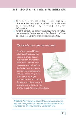 21
γ. Ξεκινήστε να συµπιέζετε το θώρακα κατακόρυφα προς
τα κάτω, χρησιµοποιώντας ταυτόχρονα και το βάρος του
σώµατός σας. Ο θώρακας πρέπει να κατεβαίνει περίπου
4-5 εκατοστά.
δ. Κάντε 15 µαλάξεις και στη συνέχεια σταµατήστε για να δώ-
σετε δύο εµφυσήσεις στόµα µε στόµα. Συνεχίστε µ’ αυτό
το ρυθµό 15-2 µέχρι να φτάσει η ιατρική βοήθεια.
ΠΡΟΣΟΧH: Μην πραγµατοποιείτε βίαιες κινήσεις και µη µε-
τακινείτε το θύµα εάν δεν υπάρχει απόλυτη ανάγκη επει-
δή µπορεί να επιδεινώσετε την κατάστασή του.
Προστασία στην τεχνητή αναπνοή
Ο κίνδυνος να κολλήσετε
κάποιαασθένειακάνοντας
τεχνητή αναπνοή είναι πο-
λύµικρόςέωςανύπαρκτος.
Καλό είναι, παρόλα αυτά,
να έχετε στο κουτί πρώτων
βοηθειών του αυτοκινήτου
σαςτοειδικόαποστειρωµένο
κάλυµµαπροσώπουγιαανα-
πνοή στόµα µε στόµα.
Εάν,ωστόσο,δεντοέχετε,µη
διστάσετε να κάνετε τεχνητή
αναπνοή στον πάσχοντα, του
οποίου η ζωή βρίσκεται σε κίνδυνο.
ΤΕΧΝΗΤΗ ΑΝΑΠΝΟΗ ΚΑΙ καρδιοαναπνευστικH αναζωογΟνηση (ΚΑΑ)
 