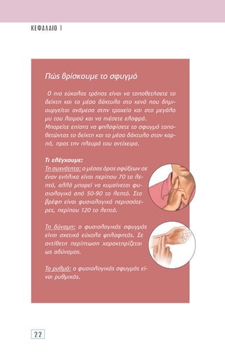 22
Πώς βρίσκουµε το σφυγµό
Ο πιο εύκολος τρόπος είναι να τοποθετήσετε το
δείκτη και το µέσο δάκτυλο στο κενό που δηµι-
ουργείται ανάµεσα στην τραχεία και στο µεγάλο
µυ του λαιµού και να πιέσετε ελαφρά.
Μπορείτε επίσης να ψηλαφίσετε το σφυγµό τοπο-
θετώντας το δείκτη και το µέσο δάκτυλο στον καρ-
πό, προς την πλευρά του αντίχειρα.
Τι ελέγχουµε:
Τη συχνότητα: ο µέσος όρος σφύξεων σε
έναν ενήλικα είναι περίπου 70 το λε-
πτό, αλλά µπορεί να κυµαίνεται φυ-
σιολογικά από 50-90 το λεπτό. Στα
βρέφη είναι φυσιολογικά περισσότε-
ρες, περίπου 120 το λεπτό.
Τη δύναµη: ο φυσιολογικός σφυγµός
είναι σχετικά εύκολα ψηλαφητός. Σε
αντίθετη περίπτωση χαρακτηρίζεται
ως αδύναµος.
Το ρυθµό: ο φυσιολογικός σφυγµός εί-
ναι ρυθµικός.
ΚΕΦΑΛΑΙΟ 1
 