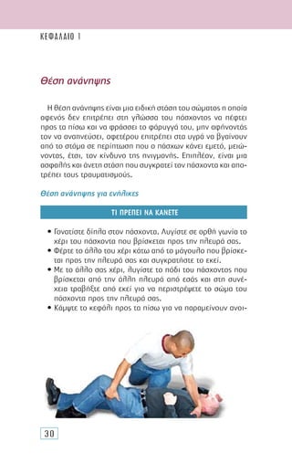 30
Η θέση ανάνηψης είναι µια ειδική στάση του σώµατος η οποία
αφενός δεν επιτρέπει στη γλώσσα του πάσχοντος να πέφτει
προς τα πίσω και να φράσσει το φάρυγγά του, µην αφήνοντάς
τον να αναπνεύσει, αφετέρου επιτρέπει στα υγρά να βγαίνουν
από το στόµα σε περίπτωση που ο πάσχων κάνει εµετό, µειώ-
νοντας, έτσι, τον κίνδυνο της πνιγµονής. Επιπλέον, είναι µια
ασφαλής και άνετη στάση που συγκρατεί τον πάσχοντα και απο-
τρέπει τους τραυµατισµούς.
Θέση ανάνηψης για ενήλικες
ΤΙ ΠΡΕΠΕΙ ΝΑ ΚΑΝΕΤΕ
• Γονατίστε δίπλα στον πάσχοντα. Λυγίστε σε ορθή γωνία το
χέρι του πάσχοντα που βρίσκεται προς την πλευρά σας.
• Φέρτε το άλλο του χέρι κάτω από το µάγουλο που βρίσκε-
ται προς την πλευρά σας και συγκρατήστε το εκεί.
• Με το άλλο σας χέρι, λυγίστε το πόδι του πάσχοντος που
βρίσκεται από την άλλη πλευρά από εσάς και στη συνέ-
χεια τραβήξτε από εκεί για να περιστρέψετε το σώµα του
πάσχοντα προς την πλευρά σας.
• Κάµψτε το κεφάλι προς τα πίσω για να παραµείνουν ανοι-
Θέση ανάνηψης
ΚΕΦΑΛΑΙΟ 1
 