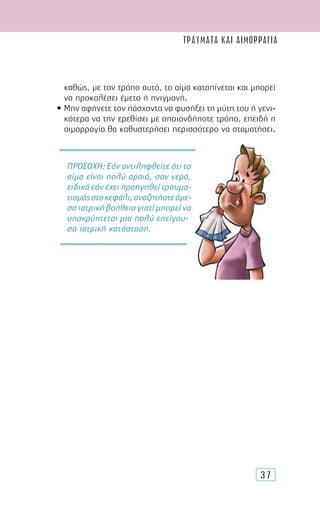 37
καθώς, µε τον τρόπο αυτό, το αίµα καταπίνεται και µπορεί
να προκαλέσει έµετο ή πνιγµονή.
• Μην αφήνετε τον πάσχοντα να φυσήξει τη µύτη του ή γενι-
κότερα να την ερεθίσει µε οποιονδήποτε τρόπο, επειδή η
αιµορραγία θα καθυστερήσει περισσότερο να σταµατήσει.
ΠΡΟΣΟΧΗ: Εάν αντιληφθείτε ότι το
αίµα είναι πολύ αραιό, σαν νερό,
ειδικά εάν έχει προηγηθεί τραυµα-
τισµόςστοκεφάλι,αναζητήστεάµε-
σαιατρικήβοήθειαγιατίµπορείνα
υποκρύπτεται µια πολύ επείγου-
σα ιατρική κατάσταση.
ΤΡΑΥΜΑΤΑ ΚΑΙ ΑΙΜΟΡΡΑΓΙΑ
 