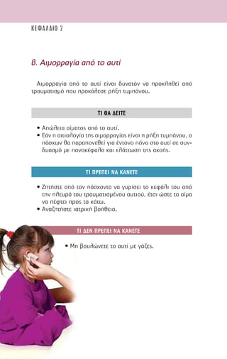 38
β. Αιµορραγία από το αυτί
Αιµορραγία από το αυτί είναι δυνατόν να προκληθεί από
τραυµατισµό που προκάλεσε ρήξη τυµπάνου.
ΤΙ ΘΑ ∆ΕΙΤΕ
• Απώλεια αίµατος από το αυτί.
• Εάν η αιτιολογία της αιµορραγίας είναι η ρήξη τυµπάνου, ο
πάσχων θα παραπονεθεί για έντονο πόνο στο αυτί σε συν-
δυασµό µε πονοκέφαλο και ελάττωση της ακοής.
ΤΙ ΠΡΕΠΕΙ ΝΑ ΚΑΝΕΤΕ
• Ζητήστε από τον πάσχοντα να γυρίσει το κεφάλι του από
την πλευρά του τραυµατισµένου αυτιού, έτσι ώστε το αίµα
να πέφτει προς τα κάτω.
• Αναζητήστε ιατρική βοήθεια.
• Μη βουλώνετε το αυτί µε γάζες.
ΚΕΦΑΛΑΙΟ 2
ΤΙ ∆ΕΝ ΠΡΕΠΕΙ ΝΑ ΚΑΝΕΤΕ
 