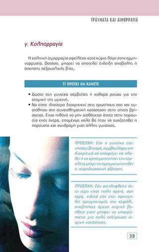 39
γ. Κολπορραγία
Η κολπική αιµορραγία οφείλεται κατά κύριο λόγο στην εµµη-
νορρυσία. Ωστόσο, µπορεί να αποτελεί ένδειξη αποβολής ή
άσκησης σεξουαλικής βίας.
ΤΙ ΠΡΕΠΕΙ ΝΑ ΚΑΝΕΤΕ
• ∆ώστε στη γυναίκα σερβιέτες ή καθαρά ρούχα για την
ατοµική της υγιεινή.
• Να είστε ιδιαίτερα διακριτικοί στις ερωτήσεις σας και ευ-
αίσθητοι στη συναισθηµατική κατάσταση στην οποία βρί-
σκεται. Είναι πιθανό να µην αισθάνεται άνετα στην παρου-
σία ενός άντρα, εποµένως καλό θα ήταν να αναζητηθεί η
παρουσία και συνδροµή µιας άλλης γυναίκας.
ΠΡΟΣΟΧΗ: Εάν αντιληφθείτε ότι
το αίµα είναι πολύ αραιό, σαν
νερό, ειδικά εάν έχει προηγη-
θεί τραυµατισµός στο κεφάλι,
αναζητήστε άµεσα ιατρική βο-
ήθεια γιατί µπορεί να υποκρύ-
πτεται µια πολύ επείγουσα ια-
τρική κατάσταση.
ΠΡΟΣΟΧΗ: Εάν η γυναίκα έχει
υποστείβιασµό,συµβουλέψτετην
διακριτικά να αποφύγει να πλυ-
θείήναχρησιµοποιήσειτηντου-
αλέταµέχριναπραγµατοποιηθεί
η ιατροδικαστική εξέταση.
ΤΡΑΥΜΑΤΑ ΚΑΙ ΑΙΜΟΡΡΑΓΙΑ
 