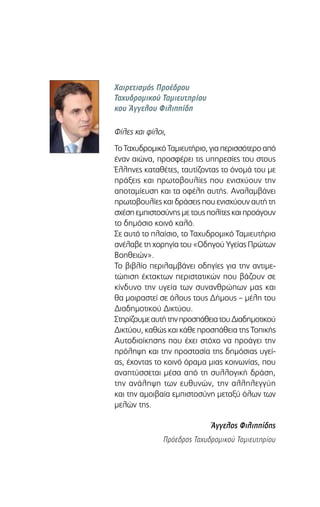 Χαιρετισμός Προέδρου
Ταχυδρομικού Ταμιευτηρίου
κου Άγγελου Φιλιππίδη
Φίλες και φίλοι,
ΤοΤαχυδρομικόΤαμιευτήριο,γιαπερισσότεροαπό
έναν αιώνα, προσφέρει τις υπηρεσίες του στους
Έλληνες καταθέτες, ταυτίζοντας το όνομά του με
πράξεις και πρωτοβουλίες που ενισχύουν την
αποταμίευση και τα οφέλη αυτής. Aναλαμβάνει
πρωτοβουλίες και δράσεις που ενισχύουν αυτή τη
σχέση εμπιστοσύνης με τους πολίτες και προάγουν
το δημόσιο κοινό καλό.
Σε αυτό το πλαίσιο, το Ταχυδρομικό Ταμιευτήριο
ανέλαβε τη χορηγία του «Οδηγού Υγείας Πρώτων
Βοηθειών».
Το βιβλίο περιλαμβάνει οδηγίες για την αντιμε-
τώπιση έκτακτων περιστατικών που βάζουν σε
κίνδυνο την υγεία των συνανθρώπων μας και
θα μοιραστεί σε όλους τους Δήμους – μέλη του
Διαδημοτικού Δικτύου.
ΣτηρίζουμεαυτήτηνπροσπάθειατουΔιαδημοτικού
Δικτύου, καθώς και κάθε προσπάθεια της Τοπικής
Αυτοδιοίκησης που έχει στόχο να προάγει την
πρόληψη και την προστασία της δημόσιας υγεί-
ας, έχοντας το κοινό όραμα μιας κοινωνίας, που
αναπτύσσεται μέσα από τη συλλογική δράση,
την ανάληψη των ευθυνών, την αλληλεγγύη
και την αμοιβαία εμπιστοσύνη μεταξύ όλων των
μελών της.
Άγγελος Φιλιππίδης
Πρόεδρος Ταχυδρομικού Ταμιευτηρίου
 