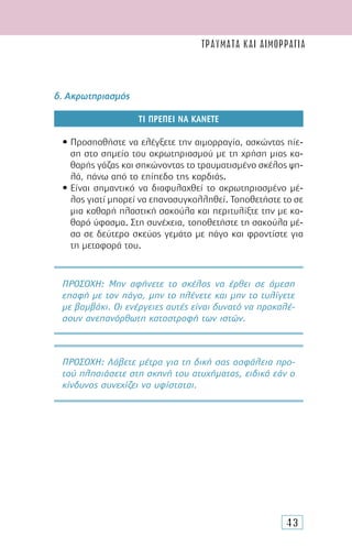 43
δ. Ακρωτηριασµός
ΤΙ ΠΡΕΠΕΙ ΝΑ ΚΑΝΕΤΕ
• Προσπαθήστε να ελέγξετε την αιµορραγία, ασκώντας πίε-
ση στο σηµείο του ακρωτηριασµού µε τη χρήση µιας κα-
θαρής γάζας και σηκώνοντας το τραυµατισµένο σκέλος ψη-
λά, πάνω από το επίπεδο της καρδιάς.
• Είναι σηµαντικό να διαφυλαχθεί το ακρωτηριασµένο µέ-
λος γιατί µπορεί να επανασυγκολληθεί. Τοποθετήστε το σε
µια καθαρή πλαστική σακούλα και περιτυλίξτε την µε κα-
θαρό ύφασµα. Στη συνέχεια, τοποθετήστε τη σακούλα µέ-
σα σε δεύτερο σκεύος γεµάτο µε πάγο και φροντίστε για
τη µεταφορά του.
ΠΡΟΣΟΧH: Μην αφήνετε το σκέλος να έρθει σε άµεση
επαφή µε τον πάγο, µην το πλένετε και µην το τυλίγετε
µε βαµβάκι. Οι ενέργειες αυτές είναι δυνατό να προκαλέ-
σουν ανεπανόρθωτη καταστροφή των ιστών.
ΠΡΟΣΟΧH: Λάβετε µέτρα για τη δική σας ασφάλεια προ-
τού πλησιάσετε στη σκηνή του ατυχήµατος, ειδικά εάν ο
κίνδυνος συνεχίζει να υφίσταται.
ΤΡΑΥΜΑΤΑ ΚΑΙ ΑΙΜΟΡΡΑΓΙΑ
 
