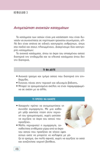 46
Αντιµετώπιση ανοικτών καταγµάτων
Τα κατάγµατα των οστών είναι µια κατάσταση που είναι δυ-
νατόν να συναντήσετε σε περίπτωση τροχαίου ατυχήµατος, αλ-
λά δεν είναι σπάνια σε ειδικές κατηγορίες ανθρώπων, όπως
στα παιδιά και στους ηλικιωµένους. ∆ιακρίνουµε δύο κατηγο-
ρίες καταγµάτων:
Τα ανοικτά κατάγµατα, όπου το άκρο του σπασµένου οστού
διαπερνά την επιδερµίδα και τα κλειστά κατάγµατα όπου δεν
την διαπερνά.
ΤΙ ΘΑ ∆ΕΙΤΕ
• Ανοικτό τραύµα και τµήµα οστού που διαπερνά την επι-
δερµίδα.
• Έντονος πόνος στην περιοχή και αδυναµία βάδισης.
• Μπορεί το τραυµατισµένο σκέλος να είναι παραµορφωµέ-
νο σε σχέση µε το άλλο.
ΤΙ ΠΡΕΠΕΙ ΝΑ ΚΑΝΕΤΕ
• Καταρχήν πρέπει να αντιµετωπίσετε τη
συνοδό αιµορραγία. Με µια καθα-
ρή γάζα ασκήστε πίεση στην περιο-
χή του τραυµατισµού, χωρίς ωστόσο
να αγγίζετε το άκρο του οστού που
προεξέχει.
• Μόλις περιοριστεί η αιµορραγία, το-
ποθετήστε επιθέµατα γύρω από το άκρο
του οστού που προεξέχει σε τέτοιο ύψος
ούτως ώστε να µπορείτε να καλύψετε µε γά-
ζα το τραύµα, όχι πολύ σφιχτά, χωρίς να αγγίξετε το οστό
και αναζητήστε ιατρική βοήθεια.
ΚΕΦΑΛΑΙΟ 3
 