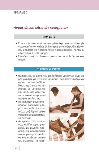 48
Αντιµετώπιση κλειστών καταγµάτων
ΤΙ ΘΑ ∆ΕΙΤΕ
• Στην περίπτωση αυτή το σπασµένο άκρο του οστού δε γί-
νεται αντιληπτό, καθώς δε διαπερνά την επιδερµίδα. Ωστό-
σο, µπορείτε να παρατηρήσετε παραµόρφωση, πρήξιµο,
κοκκίνισµα ή µελάνιασµα.
• Συνήθως υπάρχει έντονος πόνος που συνοδεύει το κά-
ταγµα.
ΤΙ ΠΡΕΠΕΙ ΝΑ ΚΑΝΕΤΕ
• Ουσιαστικά, το µόνο που επιβάλλεται να κάνετε είναι να
µε­ριµνήσετεγιατηνακινητοποίησητουπάσχονταµέχρινα
φτάσειηιατρικήβοήθεια.
Μηνεπιτρέπετεστονπά-
σχοντα να µετακινείται
και, πολύ περισσότερο,
να µετακινεί το τραυµα-
τισµένο σκέλος του.
• Γιακαλύτερηακινητοποί-
ηση του πάσχοντα, µπο-
ρείτενατοποθετήσετεπε-
τσέτες,µαξιλάριαήρούχα
γύρωαπότοτραυµατισµέ-
νο σκέλος.
• Αν χρειαστεί να περιµέ-
νετε πολλή ώρα, µπο-
ρείτε, µε µεγάλη προ-
σοχή, να υποστηρίξετε
τοτραυµατισµένοσκέλος
σε ένα σταθερό σηµείο
του σώµατος. Για παρά-
ΚΕΦΑΛΑΙΟ 3
 