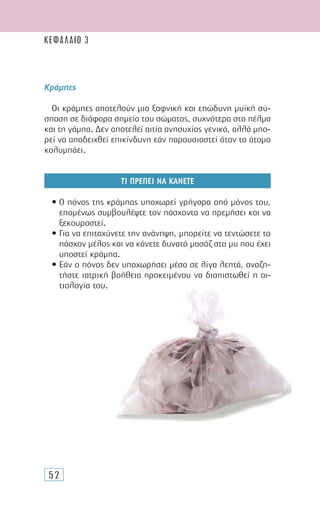 52
Κράµπες
Οι κράµπες αποτελούν µια ξαφνική και επώδυνη µυϊκή σύ-
σπαση σε διάφορα σηµεία του σώµατος, συχνότερα στο πέλµα
και τη γάµπα. ∆εν αποτελεί αιτία ανησυχίας γενικά, αλλά µπο-
ρεί να αποδειχθεί επικίνδυνη εάν παρουσιαστεί όταν το άτοµο
κολυµπάει.
ΤΙ ΠΡΕΠΕΙ ΝΑ ΚΑΝΕΤΕ
• Ο πόνος της κράµπας υποχωρεί γρήγορα από µόνος του,
εποµένως συµβουλέψτε τον πάσχοντα να ηρεµήσει και να
ξεκουραστεί.
• Για να επιταχύνετε την ανάνηψη, µπορείτε να τεντώσετε το
πάσχον µέλος και να κάνετε δυνατό µασάζ στο µυ που έχει
υποστεί κράµπα.
• Εάν ο πόνος δεν υποχωρήσει µέσα σε λίγα λεπτά, αναζη-
τήστε ιατρική βοήθεια προκειµένου να διαπιστωθεί η αι-
τιολογία του.
ΚΕΦΑΛΑΙΟ 3
 