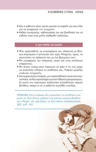 59
• Εάν ο ασθενής κάνει εµετό γυρίστε το κεφάλι του στο πλάι
για να αποφύγετε την πνιγµονή.
• Καθώς συνέρχεται, καθησυχάστε τον και βοηθήστε τον να
καθίσει σιγά σιγά µόλις αισθανθεί καλύτερα.
ΤΙ ∆ΕΝ ΠΡΕΠΕΙ ΝΑ ΚΑΝΕΤΕ
• Μην προσπαθείτε να επαναφέρετε τον πάσχοντα µε βίαι-
ους χειρισµούς ή ρίχνοντάς του νερό. Μπορείτε, όµως, να
σκουπίσετε το πρόσωπό του µε ένα βρεγµένο πανί.
• Μη µεταφέρετε τον πάσχοντα, εκτός εάν είναι απολύτως
απαραίτητο.
• Μη δίνετε τίποτα στον πάσχοντα να φάει ή να πιει µέχρι
να ανακτήσει πλήρως τις αισθήσεις του. Υπάρχει µεγάλος
κίνδυνος πνιγµονής.
• Εάνεµφανιστούνσπασµοί,µηνπροσπαθήσετενατονακινητο-
ποιήσετε,απλώςπροστατέψτετοναπόπιθανούςτραυµατισµούς.
Σε αυτήν την περίπτωση αναζητήστε οπωσδήποτε ιατρική
βοήθεια, ακόµη κι αν ο ασθενής συνέλθει εντελώς.
ΠΡΟΣΟΧΗ: Εάν ο πάσχων δεν ανακτήσει τις αισθήσεις του
µέσα σε λίγα λεπτά καλέστε επειγόντως ιατρική βοήθεια
και ελέγξτε εάν χρειάζεται να ξεκινήσετε αναζωογόνηση
(βλ. σελ. 16).
κυκλοφορικο συστημα - καρδια
 