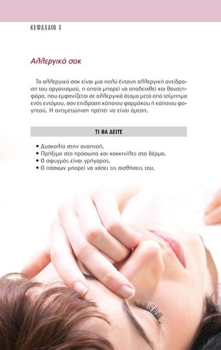 60
Αλλεργικό σοκ
Το αλλεργικό σοκ είναι µια πολύ έντονη αλλεργική αντίδρα-
ση του οργανισµού, η οποία µπορεί να αποδειχθεί και θανατη-
φόρα, που εµφανίζεται σε αλλεργικά άτοµα µετά από τσίµπηµα
ενός εντόµου, σαν επίδραση κάποιου φαρµάκου ή κάποιου φα-
γητού. Η αντιµετώπιση πρέπει να είναι άµεση.
ΤΙ ΘΑ ∆ΕΙΤΕ
• ∆υσκολία στην αναπνοή.
• Πρήξιµο στο πρόσωπο και κοκκινίλες στο δέρµα.
• Ο σφυγµός είναι γρήγορος.
• Ο πάσχων µπορεί να χάσει τις αισθήσεις του.
ΚΕΦΑΛΑΙΟ 4
 
