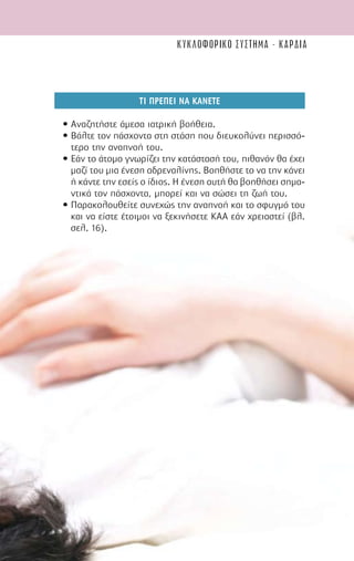 61
ΤΙ ΠΡΕΠΕΙ ΝΑ ΚΑΝΕΤΕ
• Αναζητήστε άµεσα ιατρική βοήθεια.
• Βάλτε τον πάσχοντα στη στάση που διευκολύνει περισσό-
τερο την αναπνοή του.
• Εάν το άτοµο γνωρίζει την κατάστασή του, πιθανόν θα έχει
µαζί του µια ένεση αδρεναλίνης. Βοηθήστε το να την κάνει
ή κάντε την εσείς ο ίδιος. Η ένεση αυτή θα βοηθήσει σηµα-
ντικά τον πάσχοντα, µπορεί και να σώσει τη ζωή του.
• Παρακολουθείτε συνεχώς την αναπνοή και το σφυγµό του
και να είστε έτοιµοι να ξεκινήσετε ΚΑΑ εάν χρειαστεί (βλ.
σελ. 16).
κυκλοφορικο συστημα - καρδια
 