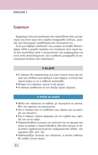 62
Έµφραγµα
Έµφραγµα είναι µια κατάσταση που προκαλείται όταν µια αρ-
τηρία που δίνει αίµα στην καρδιά αποφραχθεί τελείως, γεγο-
νός που δηµιουργεί προβλήµατα στη λειτουργία της.
Είναι µια σοβαρή κατάσταση που µπορεί να αποβεί θανατη-
φόρα, αλλά η µεγάλη πρόοδος της επιστήµης στον τοµέα αυ-
τό έχει συντελέσει ώστε η αντιµετώπιση των εµφραγµάτων να
είναι πολύ αποτελεσµατική, εάν ο ασθενής µεταφερθεί το συ-
ντοµότερο δυνατόν στο νοσοκοµείο.
ΤΙ ΘΑ ∆ΕΙΤΕ
• Ο πάσχων θα παραπονιέται για έναν έντονο πόνο στο κέ-
ντρο του στήθους σαν σφίξιµο ή σαν κάψιµο, ο οποίος δεν
περνά ακόµη κι αν ο ασθενής αναπαυθεί.
• Μπορεί να υπάρχουν ναυτία ή και έµετος.
• Ο πάσχων αισθάνεται να τον λούζει κρύος ιδρώτας.
ΤΙ ΠΡΕΠΕΙ ΝΑ ΚΑΝΕΤΕ
• Βάλτε τον πάσχοντα να καθίσει µε λυγισµένα τα γόνατα.
Μην τον αφήνετε να µετακινείται.
• Εάν ο πάσχων έχει τις αισθήσεις του, δώστε του να µασή-
σει µια ασπιρίνη.
• Εάν ο πάσχων παίρνει φάρµακα για την καρδιά του, αφή-
στε τον να τα πάρει.
• Παρακολουθείτε συνεχώς την αναπνοή και το σφυγµό του
µέχρι να φτάσει η ιατρική βοήθεια. Να είστε έτοιµοι να ξε-
κινήσετε καρδιοαναπνευστική αναζωογόνηση (ΚΑΑ) εάν
χρειαστεί (βλ. σελ. 16).
• Καθησυχάζετε συνεχώς τον πάσχοντα, ο οποίος πιθανώς
θα νιώθει έντονο άγχος.
ΚΕΦΑΛΑΙΟ 4
 