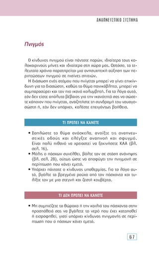 67
Πνιγµός
Ο κίνδυνος πνιγµού είναι πάντοτε παρών, ιδιαίτερα τους κα-
λοκαιρινούς µήνες και ιδιαίτερα στη χώρα µας. Ωστόσο, τα τε-
λευταία χρόνια παρατηρείται µια ανησυχητική αύξηση των πε-
ριπτώσεων πνιγµού σε πισίνες σπιτιών.
Η διάσωση ενός ατόµου που πνίγεται µπορεί να γίνει επικίν-
δυνη για το διασώστη, καθώς το θύµα πανικόβλητο, µπορεί να
συµπαρασύρει και τον πιο ικανό κολυµβητή. Για το λόγο αυτό,
εάν δεν είστε απόλυτα βέβαιος για την ικανότητά σας να σώσε-
τε κάποιον που πνίγεται, αναζητήστε τη συνδροµή του ναυαγο-
σώστη ή, εάν δεν υπάρχει, καλέστε επειγόντως βοήθεια.
ΤΙ ΠΡΕΠΕΙ ΝΑ ΚΑΝΕΤΕ
• Ξαπλώστε το θύµα ανάσκελα, ανοίξτε τις αναπνευ-
στικές οδούς και ελέγξτε αναπνοή και σφυγµό.
Είναι πολύ πιθανό να χρειαστεί να ξεκινήσετε ΚΑΑ (βλ.
σελ. 16).
• Μόλις ο πάσχων συνέλθει, βάλτε τον σε στάση ανάνηψης
(βλ. σελ. 28), ούτως ώστε να αποφύγει την πνιγµονή σε
περίπτωση που κάνει εµετό.
• Υπάρχει πάντοτε ο κίνδυνος υποθερµίας. Για το λόγο αυ-
τό, βγάλτε τα βρεγµένα ρούχα από τον πάσχοντα και τυ-
λίξτε τον µε µια στεγνή και ζεστή κουβέρτα.
ΤΙ ∆ΕΝ ΠΡΕΠΕΙ ΝΑ ΚΑΝΕΤΕ
• Μη συµπιέζετε το θώρακα ή την κοιλιά του πάσχοντα στην
προσπάθειά σας να βγάλετε το νερό που έχει καταποθεί
ή εισροφηθεί, γιατί υπάρχει κίνδυνος πνιγµονής σε περί-
πτωση που ο πάσχων κάνει εµετό.
ΑΝΑΠΝΕΥΣΤΙΚΟ ΣΥΣΤΗΜΑ
 