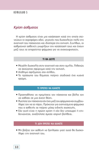 68
Η κρίση άσθµατος είναι µια κατάσταση κατά την οποία στε-
νεύουν οι αεροφόρες οδοί, γεγονός που δυσκολεύει πολύ την
αναπνοή του πάσχοντος και ιδιαίτερα την εκπνοή. Συνήθως, οι
ασθµατικοί ασθενείς γνωρίζουν την κατάστασή τους και έχουν
µαζί τους τα απαραίτητα φάρµακα για να ανακουφιστούν.
ΤΙ ΘΑ ∆ΕΙΤΕ
• Μεγάλη δυσκολία στην αναπνοή και στην οµιλία. Πιθανώς
να ακούγεται σφύριγµα κατά την εκπνοή.
• Αίσθηµα σφιξίµατος στο στήθος.
• Το πρόσωπο του θύµατος παίρνει σταδιακά ένα κυανό
χρώµα.
ΤΙ ΠΡΕΠΕΙ ΝΑ ΚΑΝΕΤΕ
• Προσπαθήστε να ηρεµήσετε τον πάσχοντα και βάλτε τον
να καθίσει σε µια άνετη θέση.
• Ρωτήστετονπάσχονταεάνέχειµαζίτουφάρµακακαισυµβου-
λέψτε τον να τα πάρει. Πρόκειται για εισπνεόµενα φάρµακα
που ο ασθενής τα παίρνει µέσω ειδικής συσκευής.
• Εάν αυτή είναι η πρώτη κρίση ή εάν δεν υποχωρεί ή επι-
δεινώνεται, αναζητήστε άµεσα ιατρική βοήθεια.
ΤΙ ∆ΕΝ ΠΡΕΠΕΙ ΝΑ ΚΑΝΕΤΕ
• Μη βάζετε τον ασθενή να ξαπλώσει γιατί αυτό θα δυσκο-
λέψει την αναπνοή του.
Κρίση άσθµατος
ΚΕΦΑΛΑΙΟ 5
 