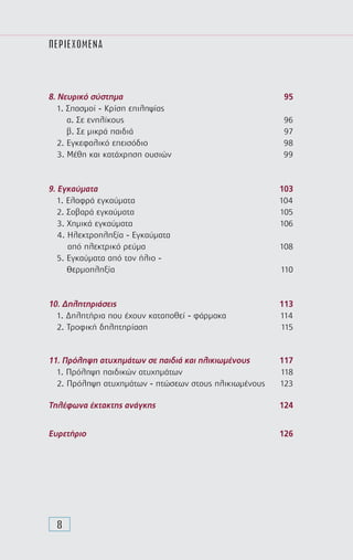 8
ΠΕΡΙΕΧΟΜΕΝΑ
8. Νευρικό σύστηµα	 95
1. Σπασµοί - Κρίση επιληψίας
α. Σε ενηλίκους	 96
β. Σε µικρά παιδιά	 97
2. Εγκεφαλικό επεισόδιο	 98
3. Μέθη και κατάχρηση ουσιών	 99
9. Εγκαύµατα	 103
1. Ελαφρά εγκαύµατα	 104
2. Σοβαρά εγκαύµατα	 105
3. Χηµικά εγκαύµατα	 106
4. Ηλεκτροπληξία - Εγκαύµατα
από ηλεκτρικό ρεύµα	 108
5. Εγκαύµατα από τον ήλιο -
Θερµοπληξία	 110
10. ∆ηλητηριάσεις	 113
1. ∆ηλητήρια που έχουν καταποθεί - φάρµακα	 114
2. Τροφική δηλητηρίαση	 115
11. Πρόληψη ατυχημάτων σε παιδιά και ηλικιωμένους	 117
1. Πρόληψη παιδικών ατυχημάτων	 118
2. Πρόληψη ατυχημάτων - πτώσεων στους ηλικιωμένους	 123
Τηλέφωνα έκτακτης ανάγκης	 124
Ευρετήριο	 126
 