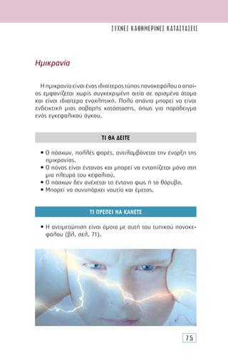 75
Ηµικρανία
Ηηµικρανίαείναιέναςιδιαίτεροςτύποςπονοκεφάλουοοποί-
ος εµφανίζεται χωρίς συγκεκριµένη αιτία σε ορισµένα άτοµα
και είναι ιδιαίτερα ενοχλητική. Πολύ σπάνια µπορεί να είναι
ενδεικτική µιας σοβαρής κατάστασης, όπως για παράδειγµα
ενός εγκεφαλικού όγκου.
ΤΙ ΘΑ ∆ΕΙΤΕ
• Ο πάσχων, πολλές φορές, αντιλαµβάνεται την έναρξη της
ηµικρανίας.
• Ο πόνος είναι έντονος και µπορεί να εντοπίζεται µόνο στη
µια πλευρά του κεφαλιού.
• Ο πάσχων δεν ανέχεται το έντονο φως ή το θόρυβο.
• Μπορεί να συνυπάρχει ναυτία και έµετος.
ΤΙ ΠΡΕΠΕΙ ΝΑ ΚΑΝΕΤΕ
• Η αντιµετώπιση είναι όµοια µε αυτή του τυπικού πονοκε-
φάλου (βλ. σελ. 71).
συχνες καθημερινες καταστασεις
 