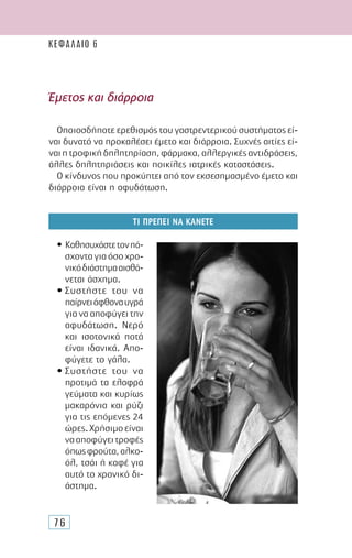 76
Έµετος και διάρροια
Οποιοσδήποτε ερεθισµός του γαστρεντερικού συστήµατος εί-
ναι δυνατό να προκαλέσει έµετο και διάρροια. Συχνές αιτίες εί-
ναιητροφικήδηλητηρίαση,φάρµακα,αλλεργικέςαντιδράσεις,
άλλες δηλητηριάσεις και ποικίλες ιατρικές καταστάσεις.
Ο κίνδυνος που προκύπτει από τον εκσεσηµασµένο έµετο και
διάρροια είναι η αφυδάτωση.
ΤΙ ΠΡΕΠΕΙ ΝΑ ΚΑΝΕΤΕ
• Καθησυχάστετονπά-
σχονταγιαόσοχρο-
νικόδιάστηµααισθά-
νεται άσχηµα.
• Συστήστε του να
παίρνειάφθοναυγρά
για να αποφύγει την
αφυδάτωση. Νερό
και ισοτονικά ποτά
είναι ιδανικά. Απο-
φύγετε το γάλα.
• Συστήστε του να
προτιµά τα ελαφρά
γεύµατα και κυρίως
µακαρόνια και ρύζι
για τις επόµενες 24
ώρες.Χρήσιµοείναι
νααποφύγειτροφές
όπωςφρούτα,αλκο-
όλ, τσάι ή καφέ για
αυτό το χρονικό δι-
άστηµα.
ΚΕΦΑΛΑΙΟ 6
 