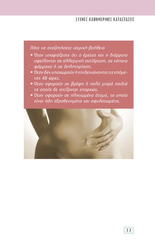 77
Πότε να αναζητήσετε ιατρική βοήθεια
• Όταν υποψιάζεστε ότι ο έµετος και η διάρροια
οφείλονται σε αλλεργική αντίδραση, σε κάποιο
φάρµακο ή σε δηλητηρίαση.
• Ότανδενυποχωρούνήεπιδεινώνονταιτιςεπόµε-
νες 48 ώρες.
• Όταν αφορούν σε βρέφη ή πολύ µικρά παιδιά
τα οποία δε σιτίζονται επαρκώς.
• Όταν αφορούν σε ηλικιωµένα άτοµα, τα οποία
είναι ήδη εξασθενηµένα και αφυδατωµένα.
συχνες καθημερινες καταστασεις
 