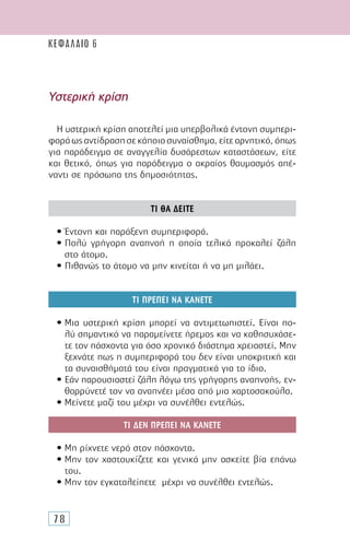 78
Υστερική κρίση
Η υστερική κρίση αποτελεί µια υπερβολικά έντονη συµπερι-
φοράωςαντίδρασησεκάποιοσυναίσθηµα,είτεαρνητικό,όπως
για παράδειγµα σε αναγγελία δυσάρεστων καταστάσεων, είτε
και θετικό, όπως για παράδειγµα ο ακραίος θαυµασµός απέ-
ναντι σε πρόσωπα της δηµοσιότητας.
ΤΙ ΘΑ ∆ΕΙΤΕ
• Έντονη και παράξενη συµπεριφορά.
• Πολύ γρήγορη αναπνοή η οποία τελικά προκαλεί ζάλη
στο άτοµο.
• Πιθανώς το άτοµο να µην κινείται ή να µη µιλάει.
ΤΙ ΠΡΕΠΕΙ ΝΑ ΚΑΝΕΤΕ
• Μια υστερική κρίση µπορεί να αντιµετωπιστεί. Είναι πο-
λύ σηµαντικό να παραµείνετε ήρεµος και να καθησυχάσε-
τε τον πάσχοντα για όσο χρονικό διάστηµα χρειαστεί. Μην
ξεχνάτε πως η συµπεριφορά του δεν είναι υποκριτική και
τα συναισθήµατά του είναι πραγµατικά για το ίδιο.
• Εάν παρουσιαστεί ζάλη λόγω της γρήγορης αναπνοής, εν-
θαρρύνετέ τον να αναπνέει µέσα από µια χαρτοσακούλα.
• Μείνετε µαζί του µέχρι να συνέλθει εντελώς.
ΤΙ ∆ΕΝ ΠΡΕΠΕΙ ΝΑ ΚΑΝΕΤΕ
• Μη ρίχνετε νερό στον πάσχοντα.
• Μην τον χαστουκίζετε και γενικά µην ασκείτε βία επάνω
του.
• Μην τον εγκαταλείπετε µέχρι να συνέλθει εντελώς.
ΚΕΦΑΛΑΙΟ 6
 