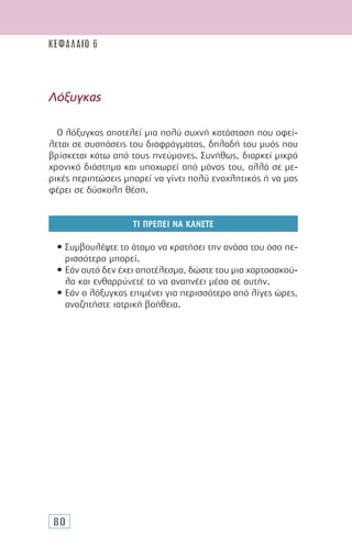 80
Λόξυγκας
Ο λόξυγκας αποτελεί µια πολύ συχνή κατάσταση που οφεί-
λεται σε συσπάσεις του διαφράγµατος, δηλαδή του µυός που
βρίσκεται κάτω από τους πνεύµονες. Συνήθως, διαρκεί µικρό
χρονικό διάστηµα και υποχωρεί από µόνος του, αλλά σε µε-
ρικές περιπτώσεις µπορεί να γίνει πολύ ενοχλητικός ή να µας
φέρει σε δύσκολη θέση.
ΤΙ ΠΡΕΠΕΙ ΝΑ ΚΑΝΕΤΕ
• Συµβουλέψτε το άτοµο να κρατήσει την ανάσα του όσο πε-
ρισσότερο µπορεί.
• Εάν αυτό δεν έχει αποτέλεσµα, δώστε του µια χαρτοσακού-
λα και ενθαρρύνετέ το να αναπνέει µέσα σε αυτήν.
• Εάν ο λόξυγκας επιµένει για περισσότερο από λίγες ώρες,
αναζητήστε ιατρική βοήθεια.
ΚΕΦΑΛΑΙΟ 6
 