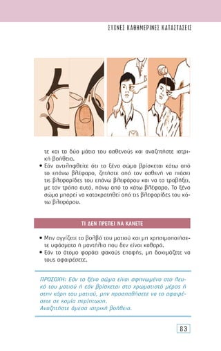 83
τε και τα δύο µάτια του ασθενούς και αναζητήστε ιατρι-
κή βοήθεια.
• Εάν αντιληφθείτε ότι το ξένο σώµα βρίσκεται κάτω από
το επάνω βλέφαρο, ζητήστε από τον ασθενή να πιάσει
τις βλεφαρίδες του επάνω βλεφάρου και να το τραβήξει,
µε τον τρόπο αυτό, πάνω από το κάτω βλέφαρο. Το ξένο
σώµα µπορεί να κατακρατηθεί από τις βλεφαρίδες του κά-
τω βλεφάρου.
ΤΙ ∆ΕΝ ΠΡΕΠΕΙ ΝΑ ΚΑΝΕΤΕ
• Μην αγγίζετε το βολβό του µατιού και µη χρησιµοποιήσε-
τε υφάσµατα ή µαντήλια που δεν είναι καθαρά.
• Εάν το άτοµο φοράει φακούς επαφής, µη δοκιµάζετε να
τους αφαιρέσετε.
ΠΡΟΣΟΧΗ: Εάν το ξένο σώµα είναι σφηνωµένο στο λευ-
κό του µατιού ή εάν βρίσκεται στο χρωµατιστό µέρος ή
στην κόρη του µατιού, µην προσπαθήσετε να το αφαιρέ-
σετε σε καµία περίπτωση.
Αναζητήστε άµεσα ιατρική βοήθεια.
συχνες καθημερινες καταστασεις
 