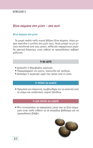 84
Ξένα σώµατα στη µύτη – στο αυτί
Ξένα σώµατα στη µύτη
Τα µικρά παιδιά πολύ συχνά βάζουν ξένα σώµατα, όπως µι-
κρά παιχνίδια ή µπίλιες στη µύτη τους. Αυτά µπορεί να µη γί-
νουν αντιληπτά από τους γονείς, αλλά εάν παραµείνουν µεγά-
λο χρονικό διάστηµα, είναι πιθανό να προκαλέσουν σοβαρή
µόλυνση.
ΤΙ ΘΑ ∆ΕΙΤΕ
• ∆ύσκολη ή θορυβώδης αναπνοή.
• Παραµόρφωση της µύτης, κοκκινίλα και πρήξιµο.
• ∆ύσοσµο ή αιµατηρό υγρό που τρέχει από τη µύτη.
ΤΙ ΠΡΕΠΕΙ ΝΑ ΚΑΝΕΤΕ
• Ηρεµήστε τον πάσχοντα, συµβουλέψτε τον να αναπνέει από
το στόµα και αναζητήστε ιατρική βοήθεια.
ΤΙ ∆ΕΝ ΠΡΕΠΕΙ ΝΑ ΚΑΝΕΤΕ
• Μην επιχειρήσετε να αφαιρέσετε µόνοι σας το ξένο σώµα,
γιατί είναι πολύ πιθανό να το σπρώξετε βαθύτερα και να
προκαλέσετε βλάβη.
ΚΕΦΑΛΑΙΟ 6
 