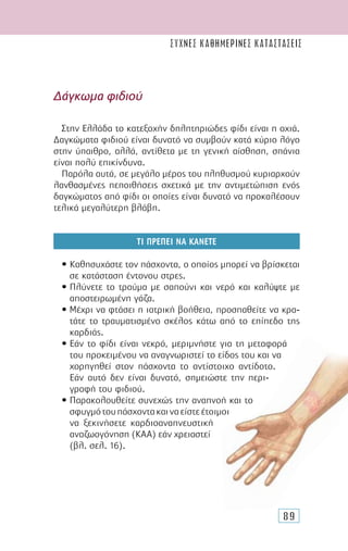 89
∆άγκωµα φιδιού
Στην Ελλάδα το κατεξοχήν δηλητηριώδες φίδι είναι η οχιά.
∆αγκώµατα φιδιού είναι δυνατό να συµβούν κατά κύριο λόγο
στην ύπαιθρο, αλλά, αντίθετα µε τη γενική αίσθηση, σπάνια
είναι πολύ επικίνδυνα.
Παρόλα αυτά, σε µεγάλο µέρος του πληθυσµού κυριαρχούν
λανθασµένες πεποιθήσεις σχετικά µε την αντιµετώπιση ενός
δαγκώµατος από φίδι οι οποίες είναι δυνατό να προκαλέσουν
τελικά µεγαλύτερη βλάβη.
ΤΙ ΠΡΕΠΕΙ ΝΑ ΚΑΝΕΤΕ
• Καθησυχάστε τον πάσχοντα, ο οποίος µπορεί να βρίσκεται
σε κατάσταση έντονου στρες.
• Πλύνετε το τραύµα µε σαπούνι και νερό και καλύψτε µε
αποστειρωµένη γάζα.
• Μέχρι να φτάσει η ιατρική βοήθεια, προσπαθείτε να κρα-
τάτε το τραυµατισµένο σκέλος κάτω από το επίπεδο της
καρδιάς.
• Εάν το φίδι είναι νεκρό, µεριµνήστε για τη µεταφορά
του προκειµένου να αναγνωριστεί το είδος του και να
χορηγηθεί στον πάσχοντα το αντίστοιχο αντίδοτο.
Εάν αυτό δεν είναι δυνατό, σηµειώστε την περι-
γραφή του φιδιού.
• Παρακολουθείτε συνεχώς την αναπνοή και το
σφυγµότουπάσχοντακαιναείστεέτοιµοι
να ξεκινήσετε καρδιοαναπνευστική
αναζωογόνηση (ΚΑΑ) εάν χρειαστεί
(βλ. σελ. 16).
συχνες καθημερινες καταστασεις
 