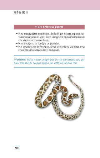 90
ΤΙ ∆ΕΝ ΠΡΕΠΕΙ ΝΑ ΚΑΝΕΤΕ
• Μην εφαρµόζετε περίδεση, δηλαδή µη δένετε σφιχτά πά-
νω από το τραύµα, γιατί αυτό µπορεί να προκαλέσει ακόµη
και νέκρωση του σκέλους.
• Μην ανοίγετε το τραύµα µε µαχαίρι.
• Μη ρουφάτε το δηλητήριο. Είναι επικίνδυνο για εσάς ενώ
ελάχιστα προσφέρει στον πάσχοντα.
ΠΡΟΣΟΧH: Έχετε πάντα υπόψη σας ότι το δηλητήριο του φι-
διού παραµένει ενεργό ακόµη και µετά το θάνατό του.
ΚΕΦΑΛΑΙΟ 6
 