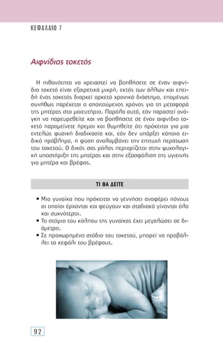 92
Αιφνίδιος τοκετός
Η πιθανότητα να χρειαστεί να βοηθήσετε σε έναν αιφνί-
διο τοκετό είναι εξαιρετικά µικρή, εκτός των άλλων και επει-
δή ένας τοκετός διαρκεί αρκετό χρονικό διάστηµα, εποµένως
συνήθως παρέχεται ο απαιτούµενος χρόνος για τη µεταφορά
της µητέρας στο µαιευτήριο. Παρόλα αυτά, εάν παραστεί ανά-
γκη να παρευρεθείτε και να βοηθήσετε σε έναν αιφνίδιο το-
κετό παραµείνετε ήρεµοι και θυµηθείτε ότι πρόκειται για µια
εντελώς φυσική διαδικασία και, εάν δεν υπάρξει κάποιο ει-
δικό πρόβληµα, η φύση αναλαµβάνει την επιτυχή περάτωση
του τοκετού. Ο δικός σας ρόλος περιορίζεται στην ψυχολογι-
κή υποστήριξη της µητέρας και στην εξασφάλιση της υγιεινής
για µητέρα και βρέφος.
ΤΙ ΘΑ ∆ΕΙΤΕ
• Μια γυναίκα που πρόκειται να γεννήσει αναφέρει πόνους
οι οποίοι έρχονται και φεύγουν και σταδιακά γίνονται όλο
και συχνότεροι.
• Το στόµιο του κόλπου της γυναίκας έχει µεγαλώσει σε δι-
άµετρο.
• Σε προχωρηµένο στάδιο του τοκετού, µπορεί να προβάλ-
λει το κεφάλι του βρέφους.
ΚΕΦΑΛΑΙΟ 7
 