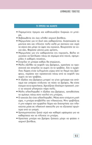 93
ΤΙ ΠΡΕΠΕΙ ΝΑ ΚΑΝΕΤΕ
• Παραµείνετε ήρεµος και καθησυχάζετε διαρκώς τη µητέ-
ρα.
• Βεβαιωθείτε ότι έχει κληθεί ιατρική βοήθεια.
• Μεριµνήστε για τη δική σας καθαριότητα. Ανασηκώστε τα
µανίκια σας και πλύνετε πολύ καλά µε σαπούνι και νερό
τα χέρια σας µέχρι το ύψος του αγκώνα. Βουρτσίστε τα νύ-
χια σας. Φορέστε γάντια µιας χρήσης.
• Μεριµνήστε για την καθαριότητα της περιοχής. Βάλτε τη
γυναίκα να ξαπλώσει πάνω σε στρώµα από πανιά, εφηµε-
ρίδες ή καθαρές πετσέτες.
• Στηρίξτε τη µητέρα καθώς θα σπρώχνει.
• Μόλις εξέλθει το κεφάλι του βρέφους, κρατήστε το προ-
σεκτικά και στηρίξτε το χωρίς να το τραβάτε. Εάν ο οµφά-
λιος λώρος είναι τυλιγµένος γύρω από το λαιµό του βρέ-
φους, περάστε τον προσεκτικά πάνω από το κεφάλι του
χωρίς να τον τραβάτε.
• Η έξοδος του βρέφους µπορεί να γίνει γρήγορα και από-
τοµα και υπάρχει κίνδυνος να πέσει το βρέφος. Να είστε
έτοιµοι να το κρατήσετε. Χρειάζεται ιδιαίτερη προσοχή, για-
τί τα νεογνά γλιστρούν πάρα πολύ.
• Μόλις ολοκληρωθεί η έξοδος του βρέφους, τοποθετήστε
το αµέσως πάνω στην κοιλιά της µητέρας.
• Ο τοκετός δεν έχει ολοκληρωθεί. Μέσα στην επόµενη µισή
ώρα, η µητέρα αποβάλλει τον πλακούντα. Μην τραβήξετε
ή µην κόψετε τον οµφάλιο λώρο και διατηρήστε τον πλα-
κούντα µέσα σε πλαστική σακούλα για να εξεταστεί αργό-
τερα από το γιατρό.
• Χρησιµοποιείστε ζεστό νερό και καθαρά υφάσµατα για να
καθαρίσετε και να πλύνετε τη µητέρα.
• Κρατήστε µητέρα και βρέφος ζεστούς µέχρι να φτάσει η
ιατρική βοήθεια.
αιφνίδιος τοκετός
 