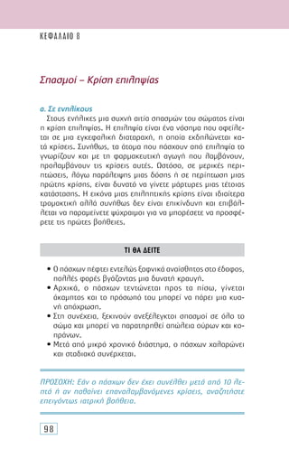 98
Σπασµοί – Κρίση επιληψίας
α. Σε ενηλίκους
Στους ενήλικες µια συχνή αιτία σπασµών του σώµατος είναι
η κρίση επιληψίας. Η επιληψία είναι ένα νόσηµα που οφείλε-
ται σε µια εγκεφαλική διαταραχή, η οποία εκδηλώνεται κα-
τά κρίσεις. Συνήθως, τα άτοµα που πάσχουν από επιληψία το
γνωρίζουν και µε τη φαρµακευτική αγωγή που λαµβάνουν,
προλαµβάνουν τις κρίσεις αυτές. Ωστόσο, σε µερικές περι-
πτώσεις, λόγω παράλειψης µιας δόσης ή σε περίπτωση µιας
πρώτης κρίσης, είναι δυνατό να γίνετε µάρτυρες µιας τέτοιας
κατάστασης. Η εικόνα µιας επιληπτικής κρίσης είναι ιδιαίτερα
τροµακτική αλλά συνήθως δεν είναι επικίνδυνη και επιβάλ-
λεται να παραµείνετε ψύχραιµοι για να µπορέσετε να προσφέ-
ρετε τις πρώτες βοήθειες.
ΤΙ ΘΑ ∆ΕΙΤΕ
• Ο πάσχων πέφτει εντελώς ξαφνικά αναίσθητος στο έδαφος,
πολλές φορές βγάζοντας µια δυνατή κραυγή.
• Αρχικά, ο πάσχων τεντώνεται προς τα πίσω, γίνεται
άκαµπτος και το πρόσωπό του µπορεί να πάρει µια κυα-
νή απόχρωση.
• Στη συνέχεια, ξεκινούν ανεξέλεγκτοι σπασµοί σε όλο το
σώµα και µπορεί να παρατηρηθεί απώλεια ούρων και κο-
πράνων.
• Μετά από µικρό χρονικό διάστηµα, ο πάσχων χαλαρώνει
και σταδιακά συνέρχεται.
ΠΡΟΣΟΧH: Εάν ο πάσχων δεν έχει συνέλθει µετά από 10 λε-
πτά ή αν παθαίνει επαναλαµβανόµενες κρίσεις, αναζητήστε
επειγόντως ιατρική βοήθεια.
ΚΕΦΑΛΑΙΟ 8
 