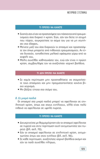 99
ΤΙ ΠΡΕΠΕΙ ΝΑ ΚΑΝΕΤΕ
• Σκοπόςσαςείναιναπροστατέψετετονπάσχοντααπότραυµα-
τισµούς όσο διαρκεί η κρίση. Έτσι, εάν τον δείτε τη στιγµή
που πέφτει, συγκρατήστε το σώµα του για να µη χτυπή-
σει στο έδαφος.
• Μείνετε µαζί του όσο διαρκούν οι σπασµοί και προστατέψ-
τε τον όπως µπορείτε από πιθανούς τραυµατισµούς. Αν εί-
ναι δυνατόν, τοποθετήστε µαλακά υφάσµατα γύρω από το
κεφάλι του.
• Μόλις συνέλθει καθησυχάστε τον, ενώ εάν είναι η πρώτη
κρίση, συµβουλέψτε τον να αναζητήσει ιατρική βοήθεια.
ΤΙ ∆ΕΝ ΠΡΕΠΕΙ ΝΑ ΚΑΝΕΤΕ
• Σε καµία περίπτωση µην προσπαθήσετε να σταµατήσε-
τε τους σπασµούς και µην πραγµατοποιήσετε κανένα βί-
αιο χειρισµό.
• Μη βάζετε τίποτα στο στόµα του.
β. Σε µικρά παιδιά
Οι σπασµοί στα µικρά παιδιά µπορεί να οφείλονται σε επι-
ληπτική κρίση, όπως και στους ενηλίκους, αλλά είναι πολύ
πιθανό να οφείλονται σε υψηλό πυρετό.
ΤΙ ΠΡΕΠΕΙ ΝΑ ΚΑΝΕΤΕ
• ∆ιευκρινείστε µε θερµοµέτρηση εάν οι σπασµοί οφείλονται
σε πυρετό και στην περίπτωση αυτή αντιµετωπίστε τον πυ-
ρετό (βλ. σελ. 70).
• Εάν οι σπασµοί οφείλονται σε επιληπτική κρίση, αντιµε-
τωπίστε όπως και στον ενήλικα (βλ. σελ. 96).
• Σε κάθε περίπτωση, αναζητήστε ιατρική βοήθεια ακόµη και
εάν το παιδί συνέλθει πλήρως.
ΝΕΥΡΙΚΟ ΣΥΣΤΗΜΑ
 