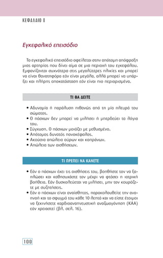 100
Εγκεφαλικό επεισόδιο
Το εγκεφαλικό επεισόδιο οφείλεται στην απότοµη απόφραξη
µιας αρτηρίας που δίνει αίµα σε µια περιοχή του εγκεφάλου.
Εµφανίζονται συχνότερα στις µεγαλύτερες ηλικίες και µπορεί
να είναι θανατηφόρα εάν είναι µεγάλα, αλλά µπορεί να υπάρ-
ξει και πλήρης αποκατάσταση εάν είναι πιο περιορισµένα.
ΤΙ ΘΑ ∆ΕΙΤΕ
• Αδυναµία ή παράλυση πιθανώς από τη µία πλευρά του
σώµατος.
• Ο πάσχων δεν µπορεί να µιλήσει ή µπερδεύει τα λόγια
του.
• Σύγχυση. Ο πάσχων µοιάζει µε µεθυσµένο.
• Απότοµος δυνατός πονοκέφαλος.
• Ακούσια απώλεια ούρων και κοπράνων.
• Απώλεια των αισθήσεων.
ΤΙ ΠΡΕΠΕΙ ΝΑ ΚΑΝΕΤΕ
• Εάν ο πάσχων έχει τις αισθήσεις του, βοηθήστε τον να ξα-
πλώσει και καθησυχάστε τον µέχρι να φτάσει η ιατρική
βοήθεια. Εάν δυσκολεύεται να µιλήσει, µην τον κουράζε-
τε µε συζητήσεις.
• Εάν ο πάσχων είναι αναίσθητος, παρακολουθείτε την ανα-
πνοή και το σφυγµό του κάθε 10 λεπτά και να είστε έτοιµοι
να ξεκινήσετε καρδιοαναπνευστική αναζωογόνηση (ΚΑΑ)
εάν χρειαστεί (βλ. σελ. 16).
ΚΕΦΑΛΑΙΟ 8
 