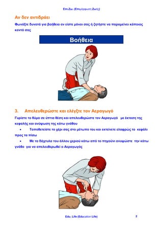 Επι.Ζω. (Επιμόρφωση Ζωής)
Edu. Life (Education Life) 2
Αν δεν αντιδράει
Φωνάξτε δυνατά για βοήθεια αν είστε μόνοι σας ή ζητήστε να παραμείνει κάποιος
κοντά σας
3. Απελευθερώστε και ελέγξτε τον Αεραγωγό
Γυρίστε το θύμα σε ύπτια θέση και απελευθερώστε τον Αεραγωγό με έκταση της
κεφαλής και ανύψωση της κάτω γνάθου
 Τοποθετείστε το χέρι σας στο μέτωπο του και εκτείνετε ελαφρώς το κεφάλι
προς τα πίσω
 Με τα δάχτυλα του άλλου χεριού κάτω από το πηγούνι ανυψώστε την κάτω
γνάθο για να απελευθερωθεί ο Αεραγωγός
Βοήθεια
 