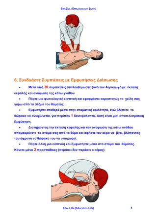 Επι.Ζω. (Επιμόρφωση Ζωής)
Edu. Life (Education Life) 4
6. Συνδυάστε Συμπιέσεις με Εμφυσήσεις Διάσωσης
 Μετά από 30 συμπιέσεις απελευθερώστε ξανά τον Αεραγωγό με έκταση
κεφαλής και ανύψωση της κάτω γνάθου
 Πάρτε μια φυσιολογική εισπνοή και εφαρμόστε αεροστεγώς τα χείλη σας
γύρω από το στόμα του θύματος
 Εμφυσήστε σταθερά μέσα στην στοματική κοιλότητα, ενώ βλέπετε το
θώρακα να ανυψώνεται, για περίπου 1 δευτερόλεπτο. Αυτή είναι μια αποτελεσματική
Εμφύσηση.
 Διατηρώντας την έκταση κεφαλής και την ανύψωση της κάτω γνάθου
απομακρύνετε το στόμα σας από το θύμα και αφήστε τον αέρα να βγει, βλέποντας
ταυτόχρονα το θώρακα του να υποχωρεί.
 Πάρτε άλλη μια εισπνοή και Εμφυσήστε μέσα στο στόμα του θύματος.
Κάνετε μόνο 2 προσπάθειες (περάσει δεν περάσει ο αέρας)
 