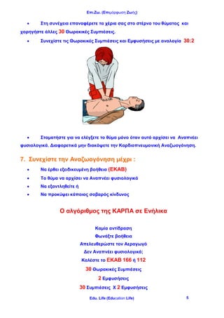 Επι.Ζω. (Επιμόρφωση Ζωής)
Edu. Life (Education Life) 5
 Στη συνέχεια επαναφέρετε τα χέρια σας στο στέρνο του θύματος και
χορηγήστε άλλες 30 Θωρακικές Συμπιέσεις.
 Συνεχίστε τις Θωρακικές Συμπιέσεις και Εμφυσήσεις με αναλογία 30:2
 Σταματήστε για να ελέγξετε το θύμα μόνο όταν αυτό αρχίσει να Αναπνέει
φυσιολογικά. Διαφορετικά μην διακόψετε την Καρδιοπνευμονική Αναζωογόνηση.
7. Συνεχίστε την Αναζωογόνηση μέχρι :
 Να έρθει εξειδικευμένη βοήθεια (ΕΚΑΒ)
 Το θύμα να αρχίσει να Αναπνέει φυσιολογικά
 Να εξαντληθείτε ή
 Να προκύψει κάποιος σοβαρός κίνδυνος
Ο αλγόριθμος της ΚΑΡΠΑ σε Ενήλικα
Καμία αντίδραση
Φωνάξτε βοήθεια
Απελευθερώστε τον Αεραγωγό
Δεν Αναπνέει φυσιολογικά;
Καλέστε το ΕΚΑΒ 166 ή 112
30 Θωρακικές Συμπιέσεις
2 Εμφυσήσεις
30 Συμπιέσεις Χ 2 Εμφυσήσεις
 