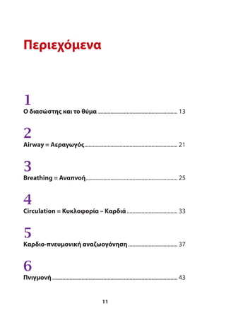 Περιεχόμενα
1
Ο διασώστης και το θύμα .......................................................... 13
2
Αirway = Αεραγωγός.................................................................... 21
3
Βreathing = Αναπνοή................................................................... 25
4
Circulation = Κυκλοφορία – Καρδιά..................................... 33
5
Καρδιο-πνευμονική αναζωογόνηση.................................... 37
6
Πνιγμονή............................................................................................ 43
11
 