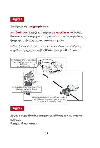 Διατήρησε την ψυχραιμία σου.
Μη βιάζεσαι. Έλεγξε και πέρνα με ασφάλεια το δρόμο.
Ελέγχεις την κυκλοφορία. Αν περνούν αυτοκίνητα, περιμένεις
ψύχραιμα ακίνητος, ώσπου να σταματήσουν.
Μόλις βεβαιωθείς ότι μπορείς να περάσεις το δρόμο με
ασφάλεια, τρέχεις για να βοηθήσεις το συμμαθητή σου.
Δες αν ο συμμαθητής σου έχει τις αισθήσεις του. Αν ανταπο-
κρίνεται.
Ρώτησε: «Είσαι καλά;»
Βήμα 2
Βήμα 1
15
Μη βιάζεσαι. Έλεγξε και πέρνα
µε ασφάλεια το δρόµο.
Ελέγχεις
την κυκλοφορία.
Αν περνούν αυτοκίνητα, περιµένεις
ψύχραιµα ακίνητος, ώσπου
να σταµτήσουν
Μόλις βεβαιωθείς ότι µπορείς να περάσεις
το δρόµο µε ασφάλεια, τρέχεις για να
βοηθήσεις το συµµαθητή σου
 