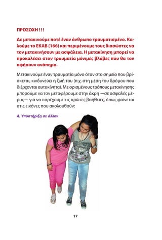 ΠΡΟΣΟΧΗ !!!
Δε μετακινούμε ποτέ έναν άνθρωπο τραυματισμένο. Κα-
λούμε το ΕΚΑΒ (166) και περιμένουμε τους διασώστες να
τον μετακινήσουν με ασφάλεια. Η μετακίνηση μπορεί να
προκαλέσει στον τραυματία μόνιμες βλάβες που θα τον
αφήσουν ανάπηρο.
Μετακινούμε έναν τραυματία μόνο όταν στο σημείο που βρί-
σκεται, κινδυνεύει η ζωή του (π.χ. στη μέση του δρόμου που
διέρχονται αυτοκίνητα). Με ορισμένους τρόπους μετακίνησης
μπορούμε να τον μεταφέρουμε στην άκρη ―σε ασφαλές μέ-
ρος― για να παρέχουμε τις πρώτες βοήθειες, όπως φαίνεται
στις εικόνες που ακολουθούν:
17
Α. Υποστήριξη σε άλλον
 