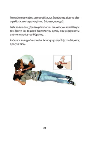 Το πρώτο που πρέπει να προσέξεις, ως διασώστης, είναι να εξα-
σφαλίσεις τον αεραγωγό του θύματος ανοιχτό.
Βάλε το ένα σου χέρι στο μέτωπο του θύματος και τοποθέτησε
τον δείκτη και το μέσο δάκτυλο του άλλου σου χεριού κάτω
από το πηγούνι του θύματος.
Ανύψωσε το πηγούνι και κάνε έκταση της κεφαλής του θύματος
προς τα πίσω.
23
 